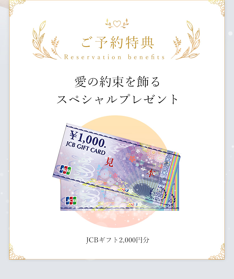 ご予約特典 Reservation benefits 愛の約束を飾るスペシャルプレゼント JCBギフト2,000円分